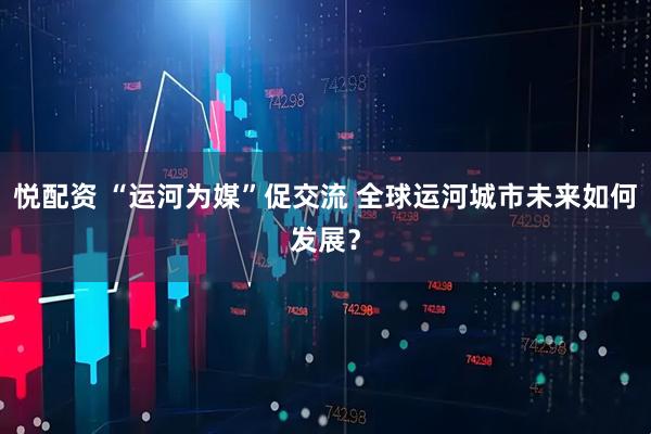 悦配资 “运河为媒”促交流 全球运河城市未来如何发展？