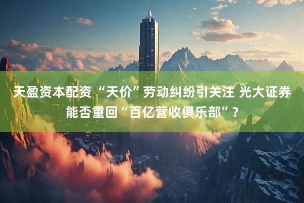 天盈资本配资 “天价”劳动纠纷引关注 光大证券能否重回“百亿营收俱乐部”？