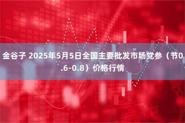金谷子 2025年5月5日全国主要批发市场党参（节0.6-0.8）价格行情
