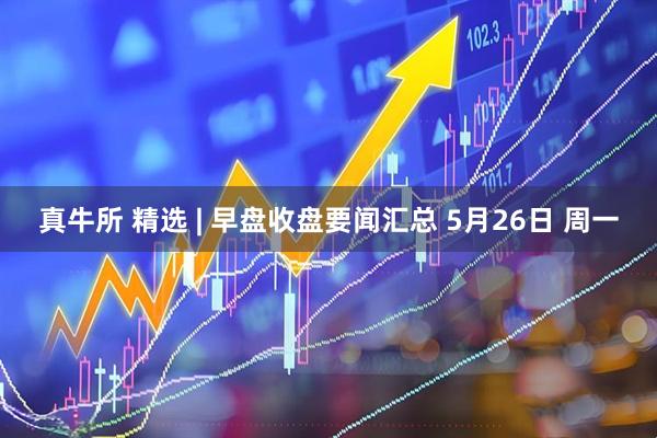 真牛所 精选 | 早盘收盘要闻汇总 5月26日 周一