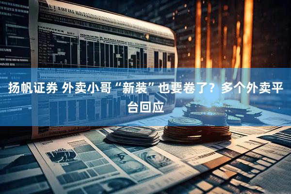 扬帆证券 外卖小哥“新装”也要卷了？多个外卖平台回应