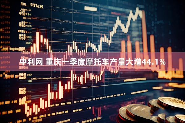 中利网 重庆一季度摩托车产量大增44.1%